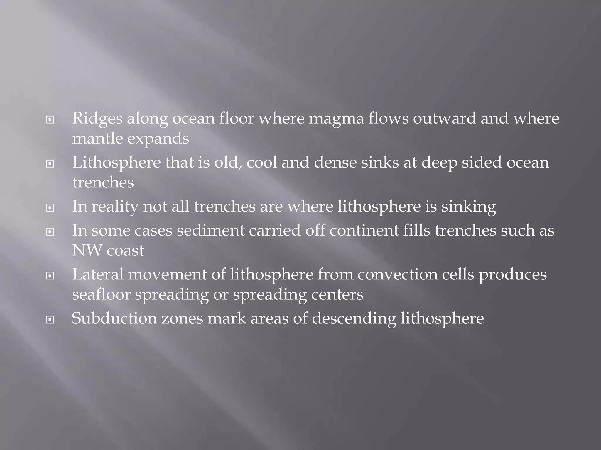 Ridges along ocean floor where magma flows outward and where mantle expandsLithosphere that is old, cool and dense sinks at deep sided ocean trenchesIn reality not all trenches are where lithosphere is sinkingIn some cases sediment carried off continent fills trenches such as NW coastLateral movement of lithosphere from convection cells produces seafloor spreading or spreading centersSubduction zones mark areas of descending lithosphere