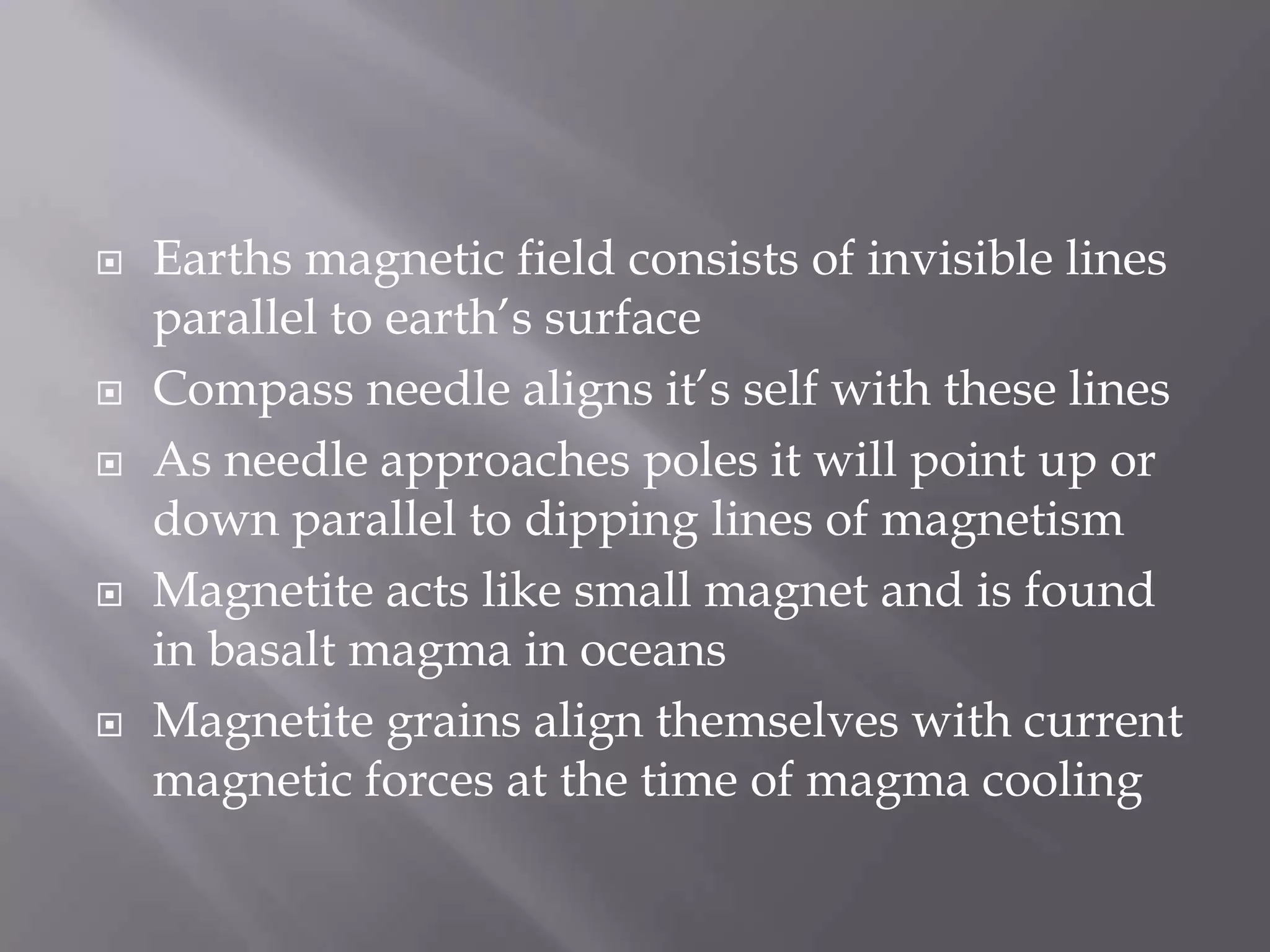 Earths magnetic field consists of invisible lines parallel to earth’s surfaceCompass needle aligns it’s self with these linesAs needle approaches poles it will point up or down parallel to dipping lines of magnetismMagnetite acts like small magnet and is found in basalt magma in oceansMagnetite grains align themselves with current magnetic forces at the time of magma cooling