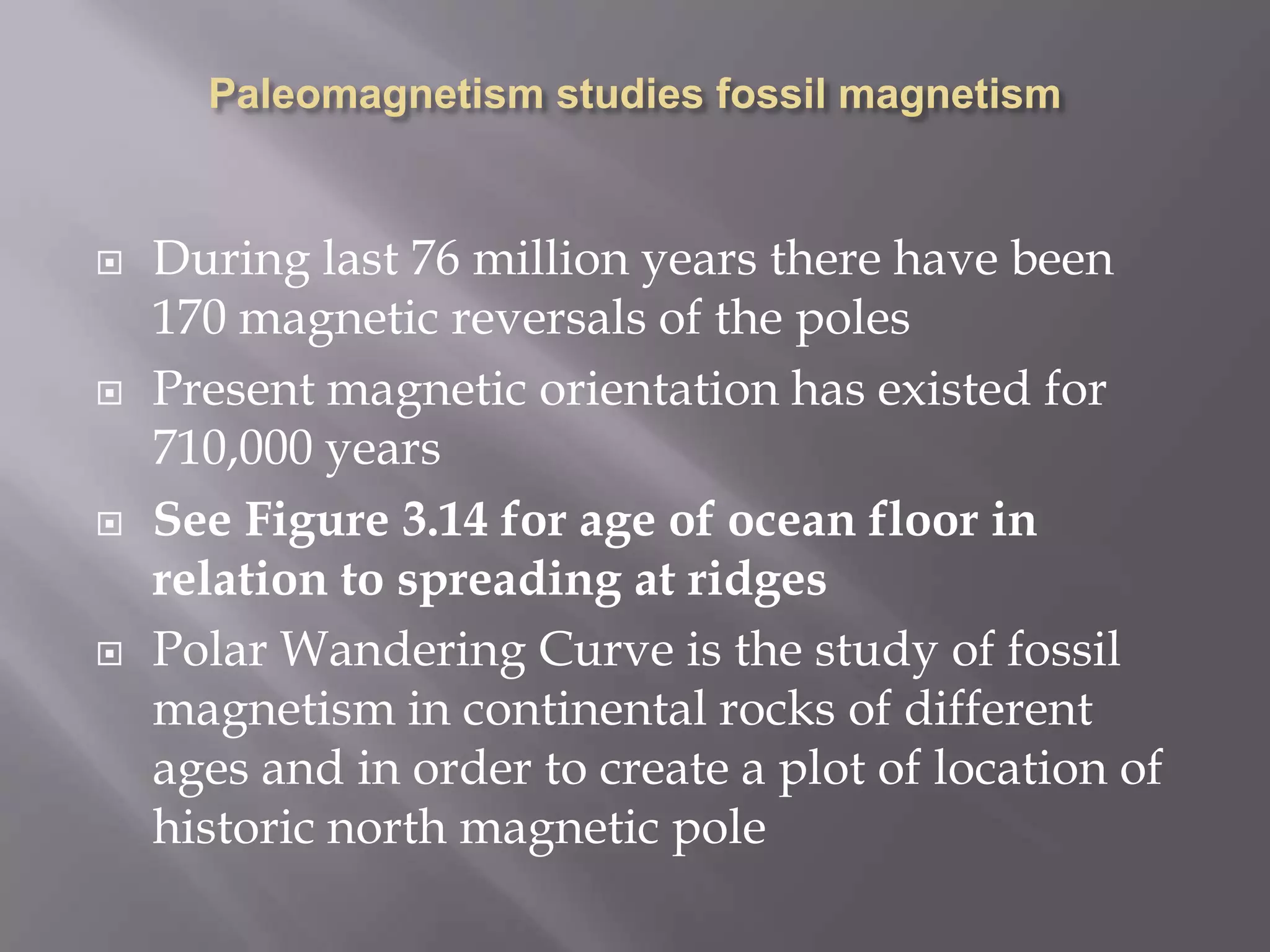 Paleomagnetism studies fossil magnetismDuring last 76 million years there have been 170 magnetic reversals of the polesPresent magnetic orientation has existed for 710,000 yearsSee Figure 3.14 for age of ocean floor in relation to spreading at ridgesPolar Wandering Curve is the study of fossil magnetism in continental rocks of different ages and in order to create a plot of location of historic north magnetic pole 
