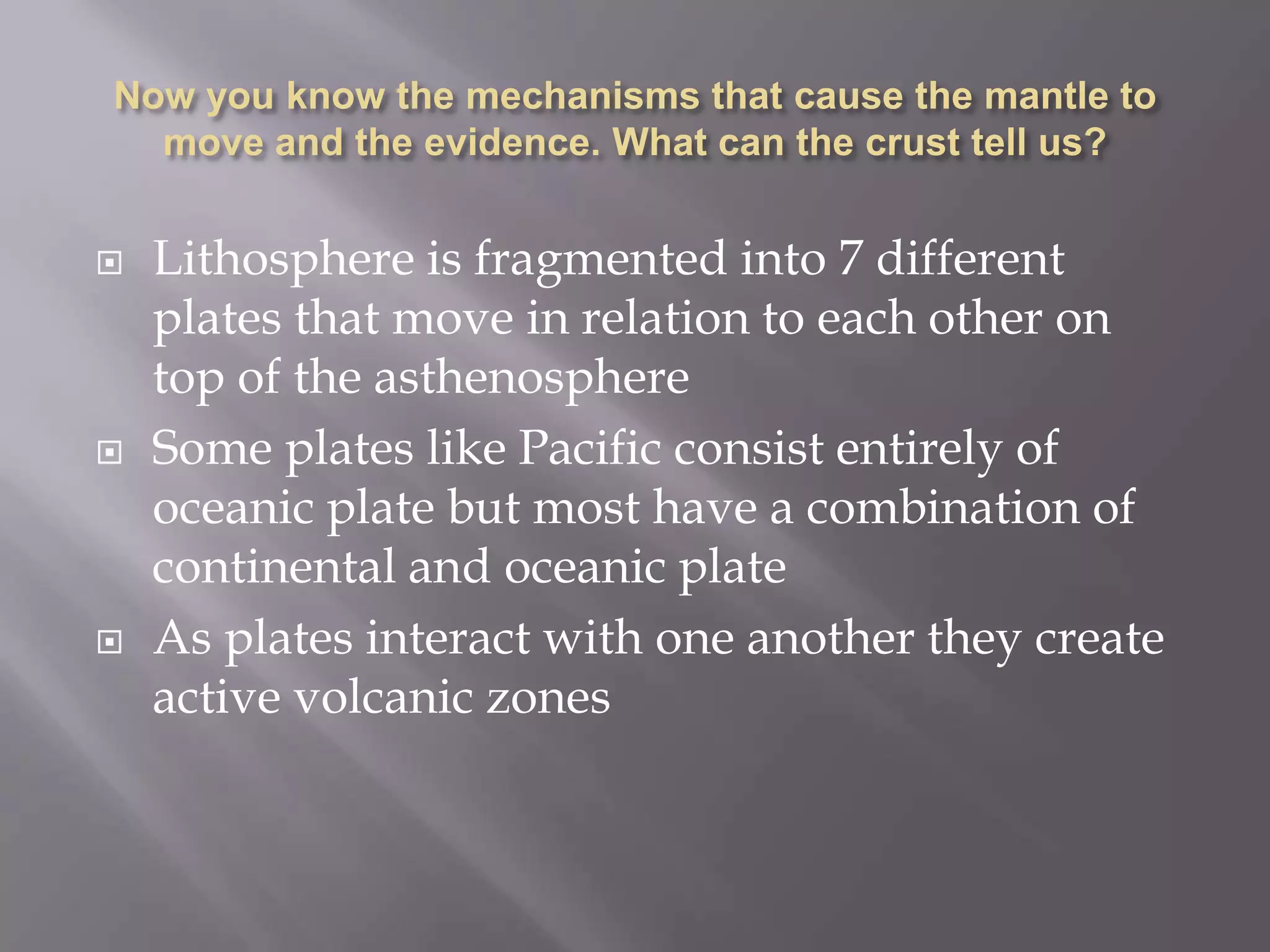 Now you know the mechanisms that cause the mantle to move and the evidence. What can the crust tell us?Lithosphere is fragmented into 7 different plates that move in relation to each other on top of the asthenosphereSome plates like Pacific consist entirely of oceanic plate but most have a combination of continental and oceanic plateAs plates interact with one another they create active volcanic zones