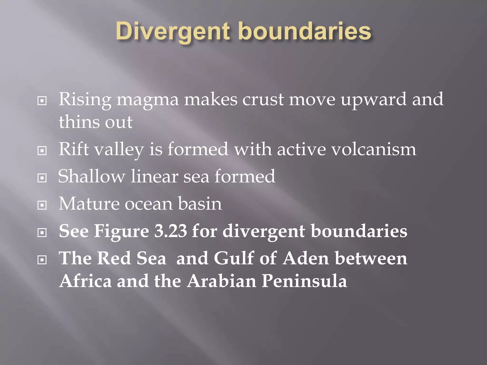 Divergent boundariesRising magma makes crust move upward and thins outRift valley is formed with active volcanismShallow linear sea formedMature ocean basinSee Figure 3.23 for divergent boundariesThe Red Sea  and Gulf of Aden between Africa and the Arabian Peninsula