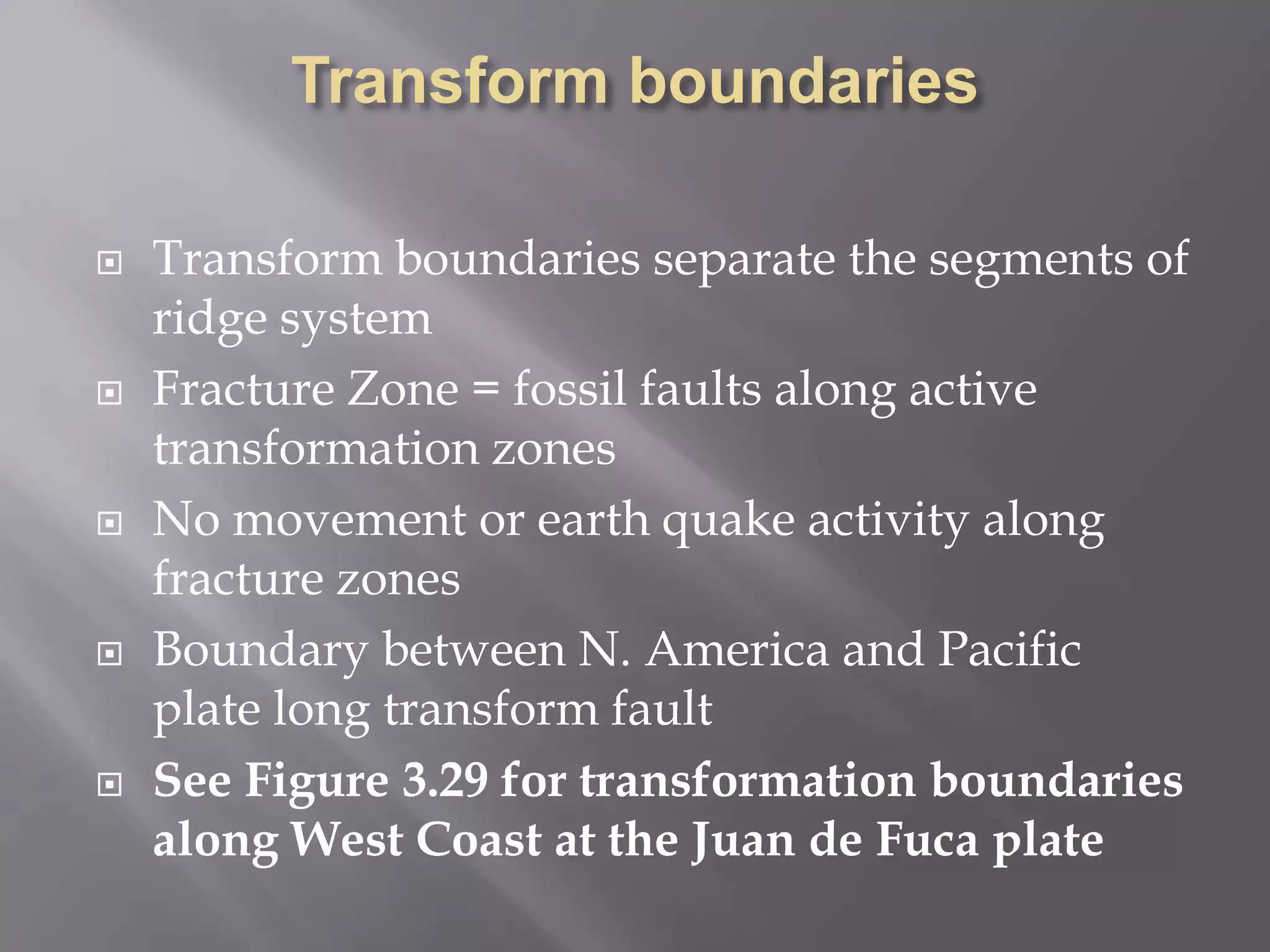 Transform boundariesTransform boundaries separate the segments of ridge systemFracture Zone = fossil faults along active transformation zonesNo movement or earth quake activity along fracture zonesBoundary between N. America and Pacific plate long transform faultSee Figure 3.29 for transformation boundaries along West Coast at the Juan de Fuca plate