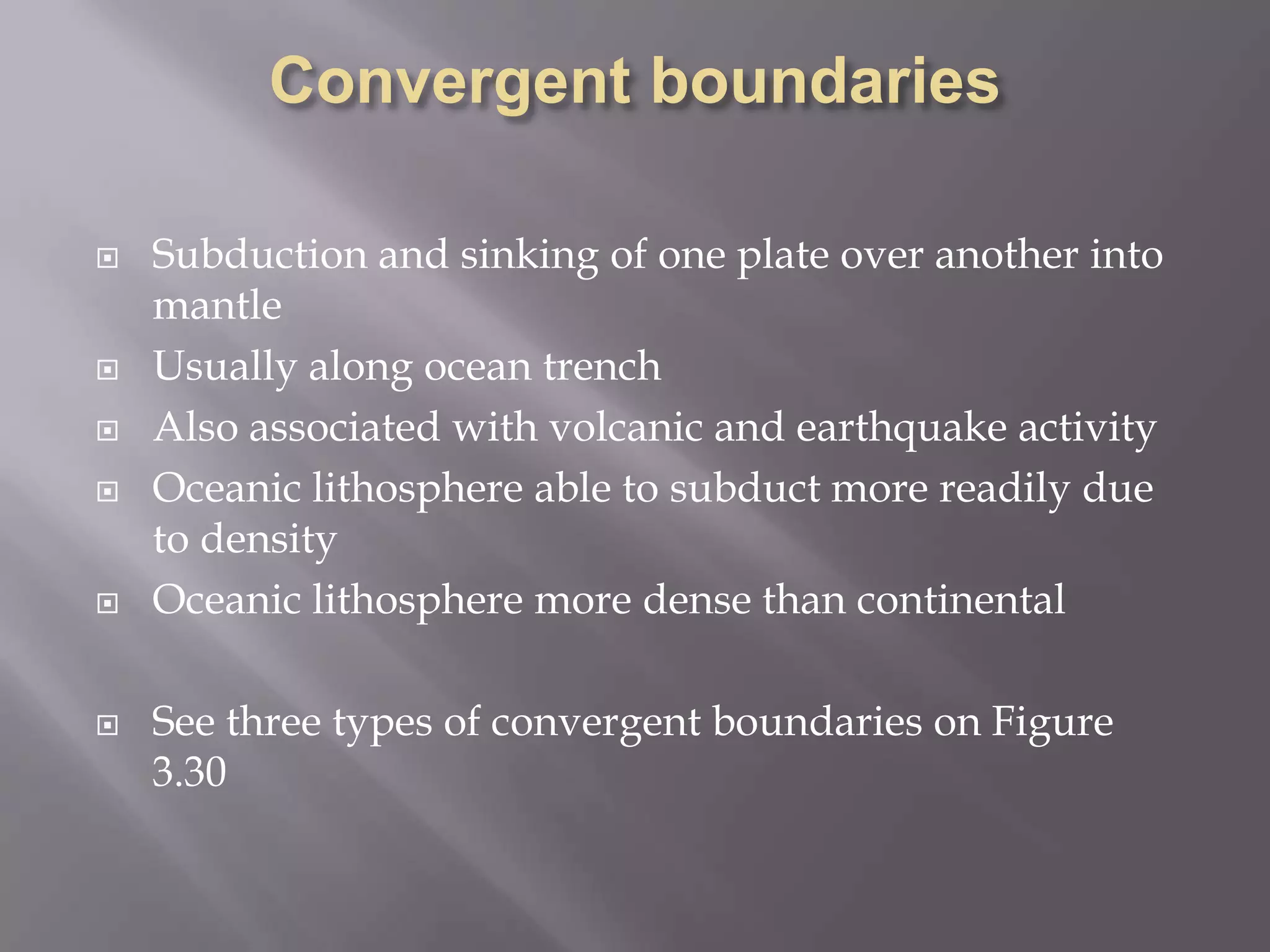 Convergent boundariesSubduction and sinking of one plate over another into mantleUsually along ocean trenchAlso associated with volcanic and earthquake activityOceanic lithosphere able to subduct more readily due to densityOceanic lithosphere more dense than continentalSee three types of convergent boundaries on Figure 3.30