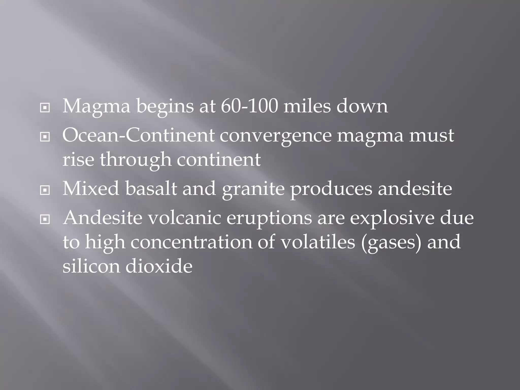 Magma begins at 60-100 miles downOcean-Continent convergence magma must rise through continentMixed basalt and granite produces andesiteAndesite volcanic eruptions are explosive due to high concentration of volatiles (gases) and silicon dioxide