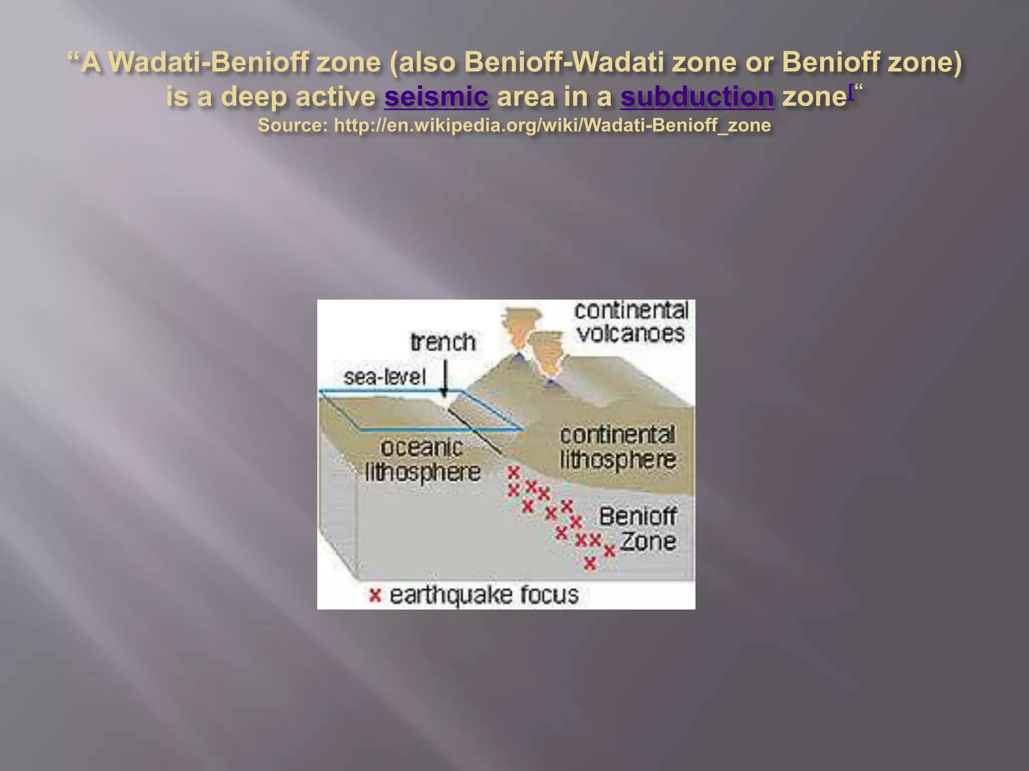 “A Wadati-Benioff zone (also Benioff-Wadati zone or Benioff zone) is a deep active seismic area in a subduction zone[“Source: http://en.wikipedia.org/wiki/Wadati-Benioff_zone