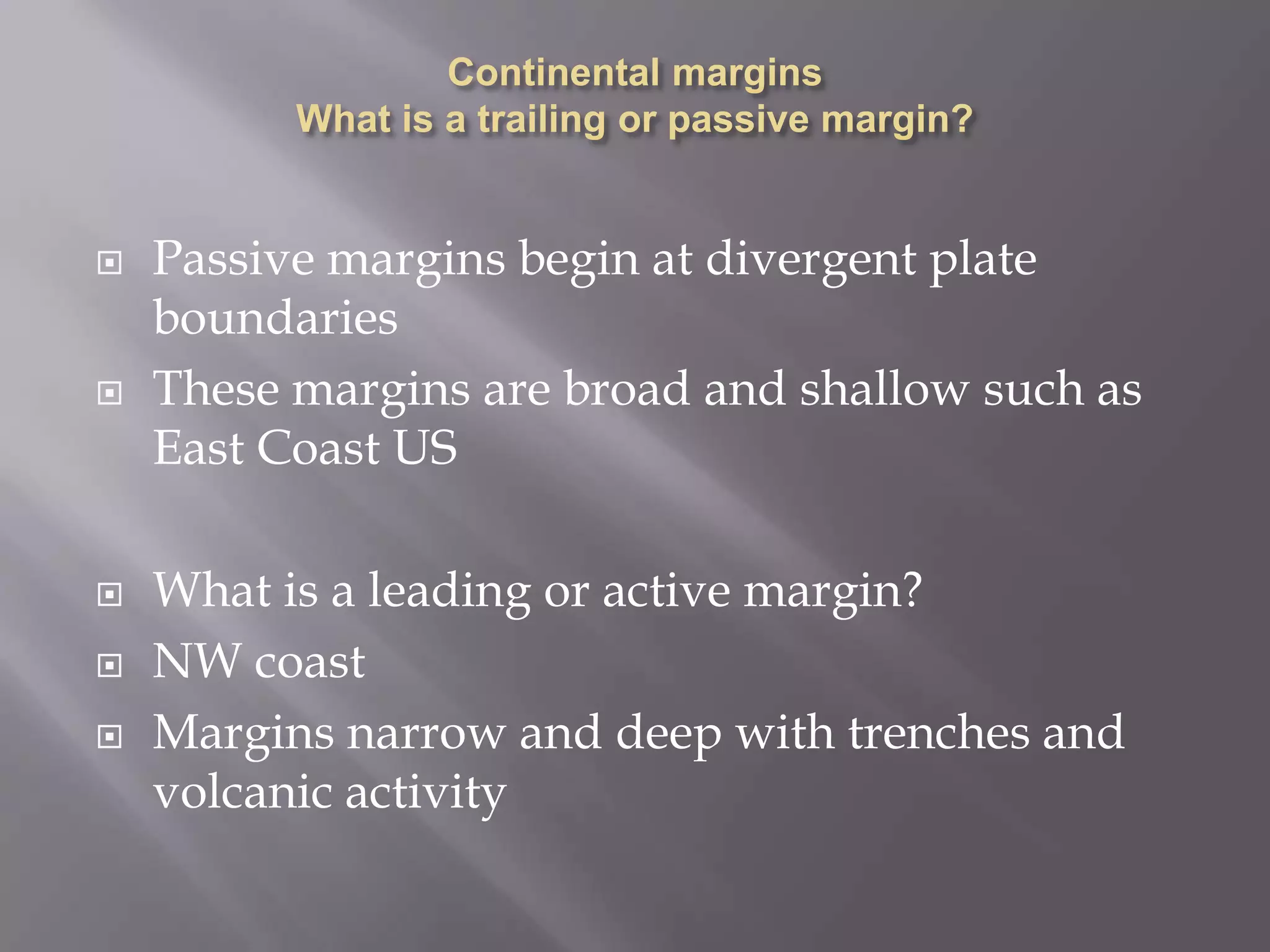 Continental margins What is a trailing or passive margin?Passive margins begin at divergent plate boundariesThese margins are broad and shallow such as East Coast USWhat is a leading or active margin?NW coastMargins narrow and deep with trenches and volcanic activity