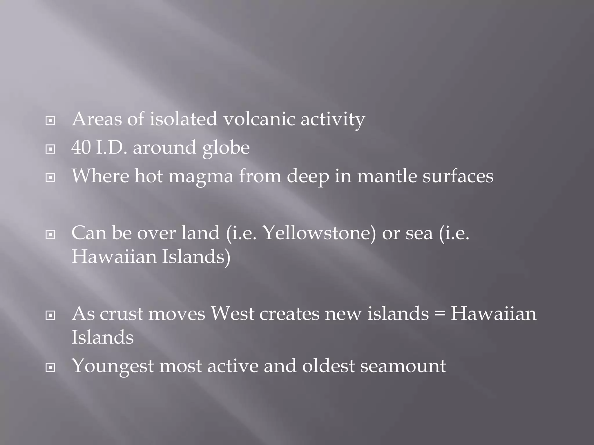 Areas of isolated volcanic activity40 I.D. around globeWhere hot magma from deep in mantle surfacesCan be over land (i.e. Yellowstone) or sea (i.e. Hawaiian Islands)As crust moves West creates new islands = Hawaiian Islands Youngest most active and oldest seamount