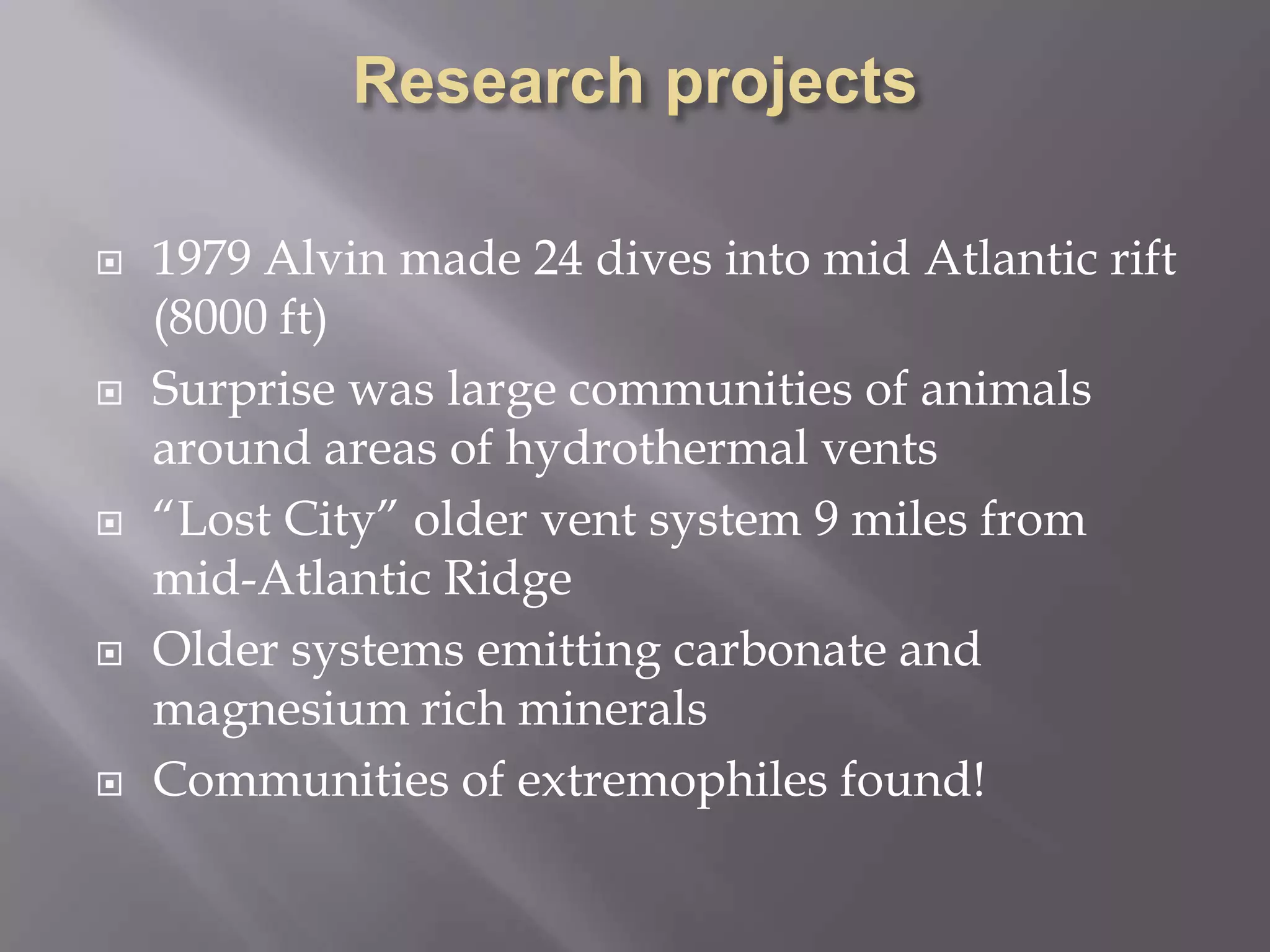 Research projects1979 Alvin made 24 dives into mid Atlantic rift (8000 ft)Surprise was large communities of animals around areas of hydrothermal vents“Lost City” older vent system 9 miles from mid-Atlantic RidgeOlder systems emitting carbonate and magnesium rich mineralsCommunities of extremophiles found!