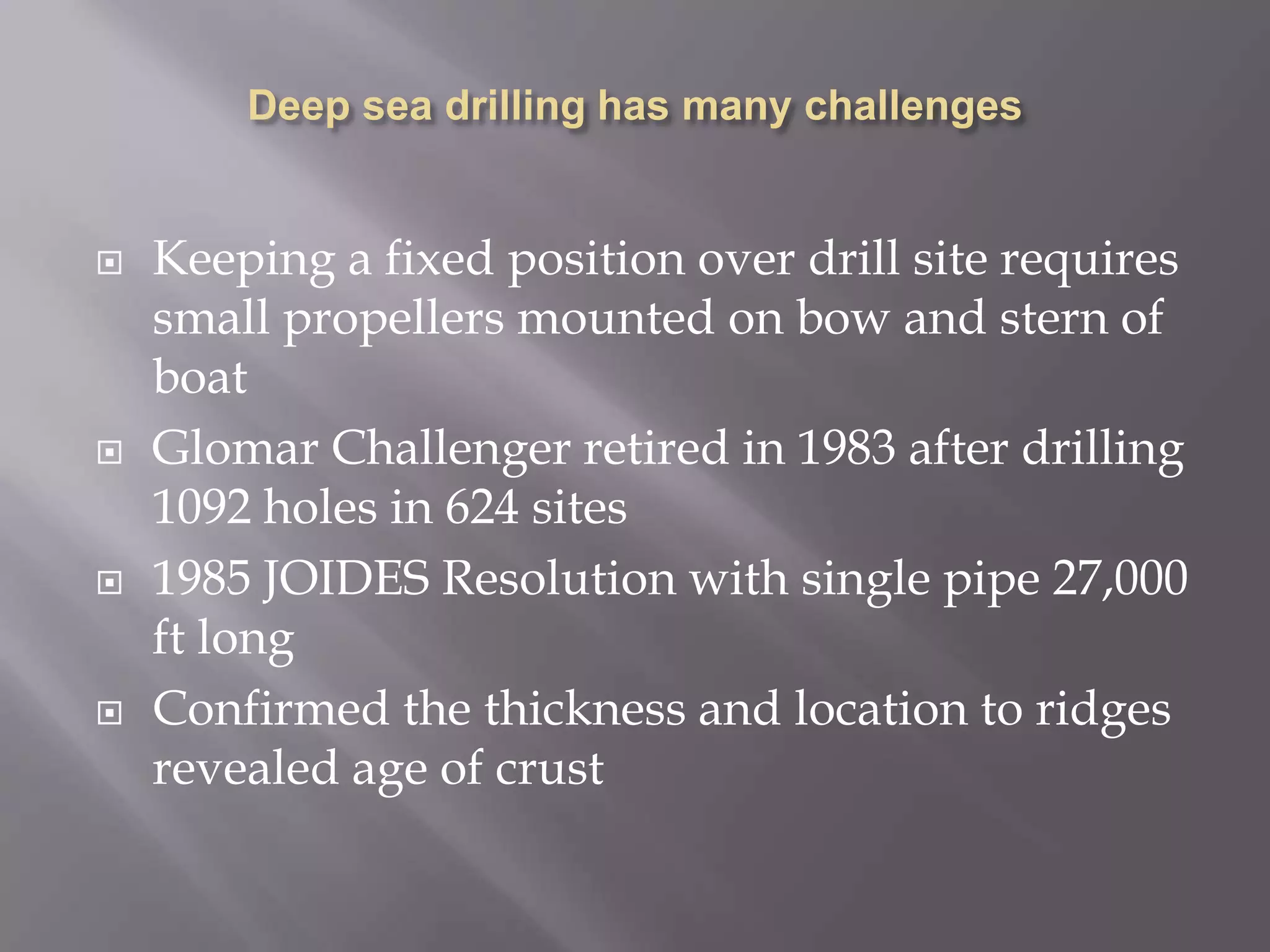 Deep sea drilling has many challengesKeeping a fixed position over drill site requires small propellers mounted on bow and stern of boatGlomar Challenger retired in 1983 after drilling 1092 holes in 624 sites1985 JOIDES Resolution with single pipe 27,000 ft longConfirmed the thickness and location to ridges revealed age of crust