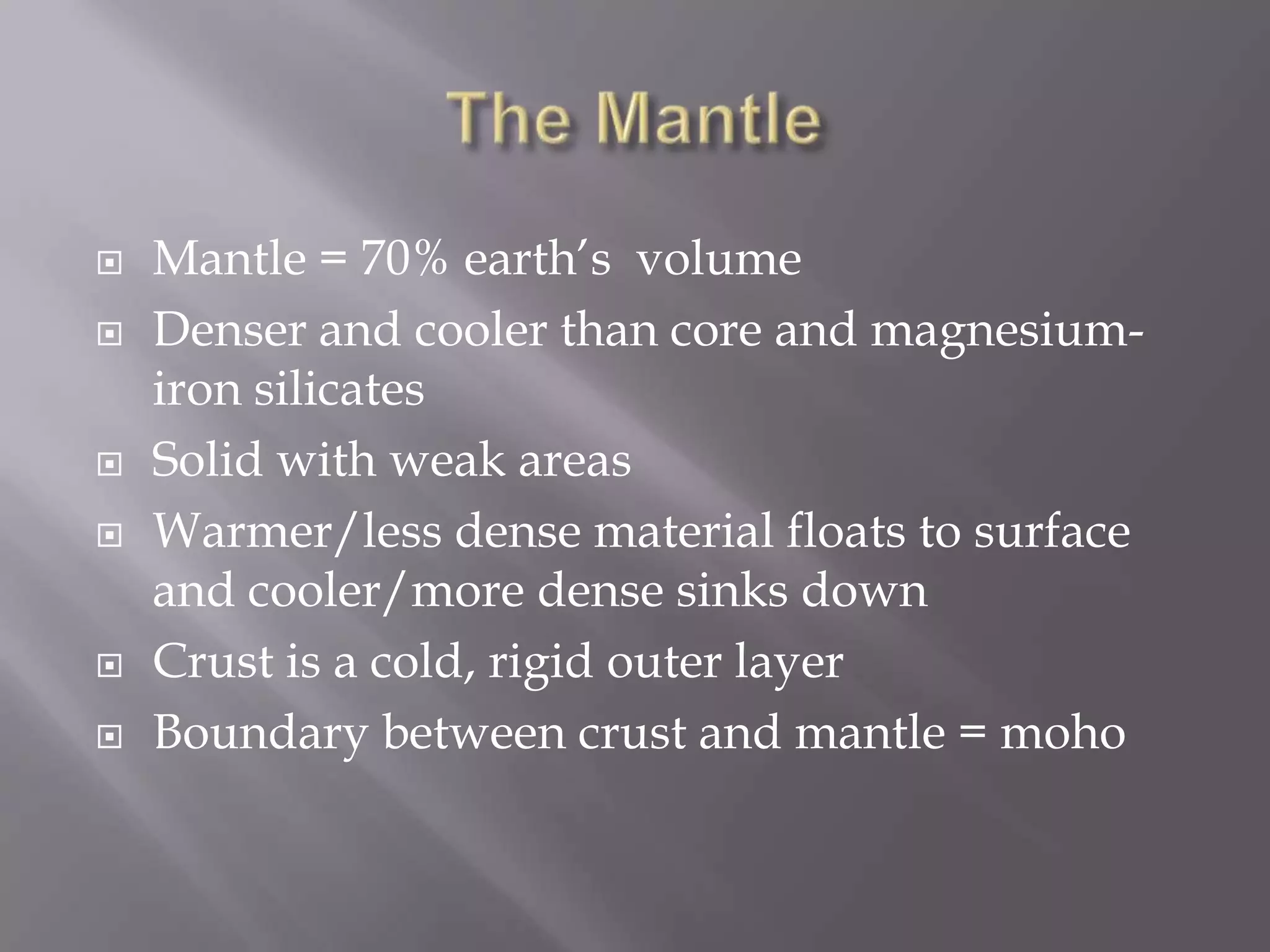 The MantleMantle = 70% earth’s  volumeDenser and cooler than core and magnesium-iron silicatesSolid with weak areasWarmer/less dense material floats to surface and cooler/more dense sinks downCrust is a cold, rigid outer layerBoundary between crust and mantle = moho
