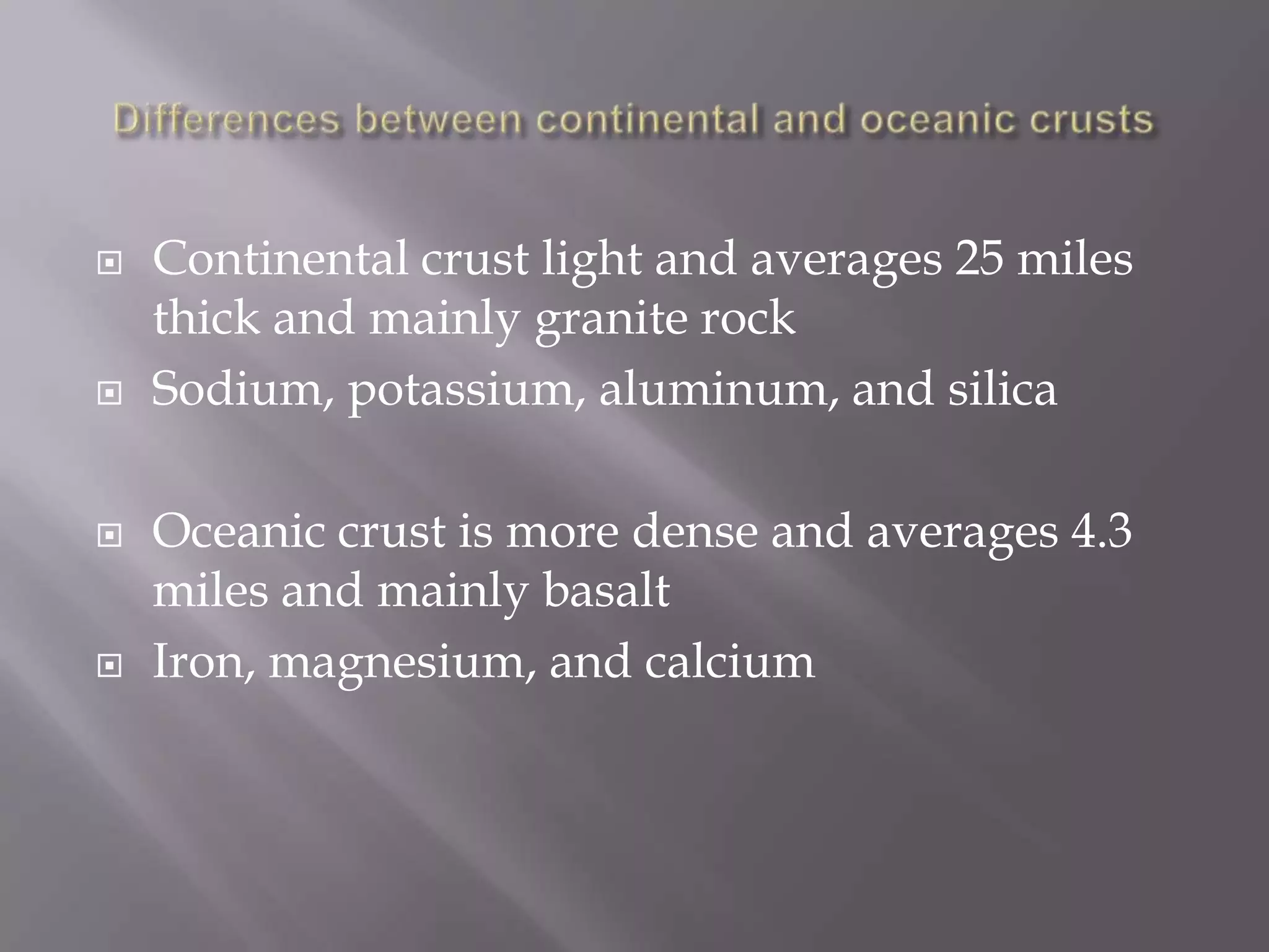 Differences between continental and oceanic crustsContinental crust light and averages 25 miles thick and mainly granite rockSodium, potassium, aluminum, and silicaOceanic crust is more dense and averages 4.3 miles and mainly basaltIron, magnesium, and calcium