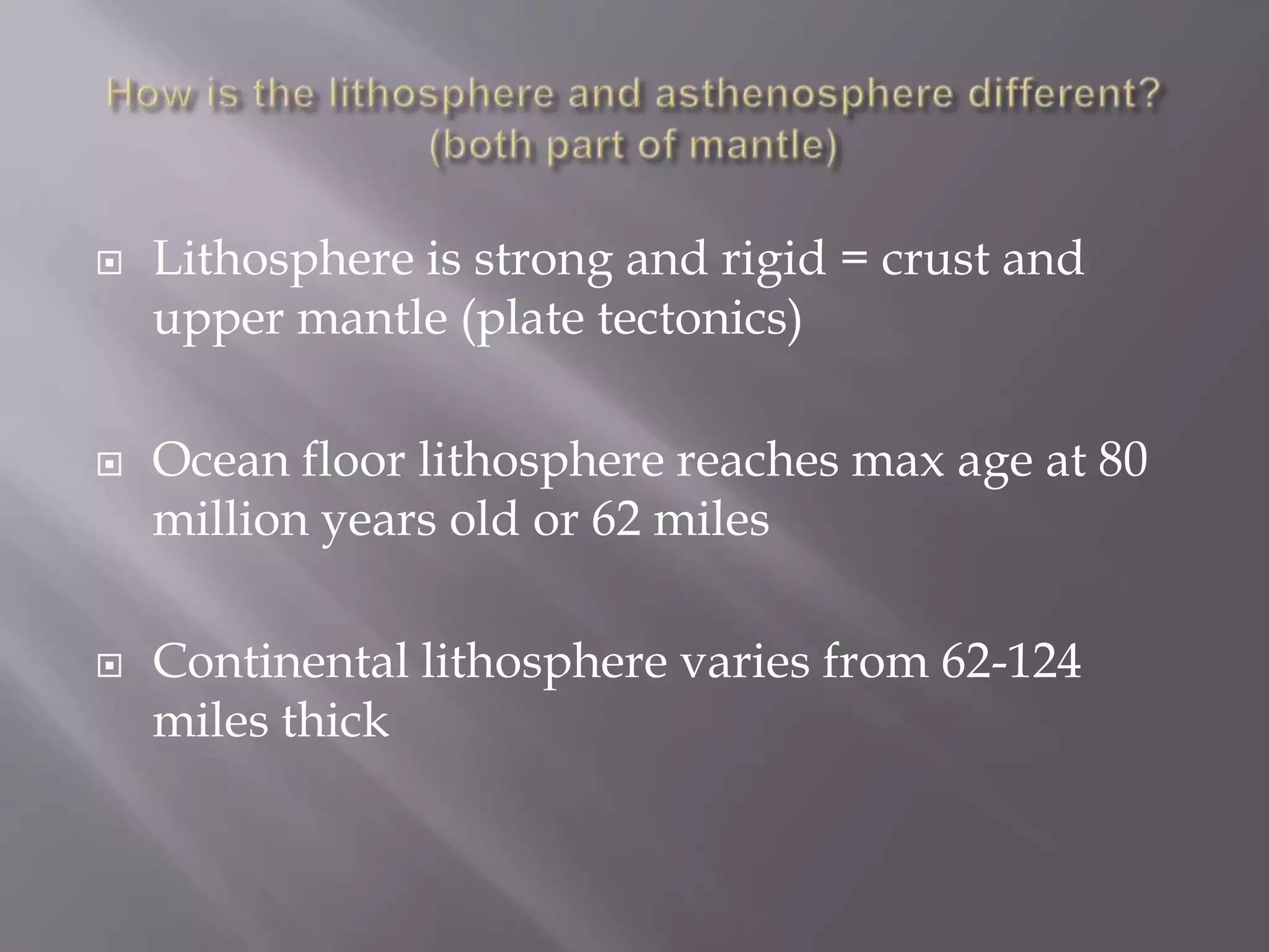How is the lithosphere and asthenosphere different? (both part of mantle)Lithosphere is strong and rigid = crust and upper mantle (plate tectonics)Ocean floor lithosphere reaches max age at 80 million years old or 62 milesContinental lithosphere varies from 62-124 miles thick