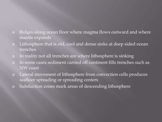 Ridges along ocean floor where magma flows outward and where mantle expandsLithosphere that is old, cool and dense sinks at deep sided ocean trenchesIn reality not all trenches are where lithosphere is sinkingIn some cases sediment carried off continent fills trenches such as NW coastLateral movement of lithosphere from convection cells produces seafloor spreading or spreading centersSubduction zones mark areas of descending lithosphere