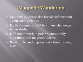 Magnetic WanderingMagnetic evidence also reveals information about earth’s historyEarth’s magnetic field has many challenges when studiedDifficult to work in polar regions, daily alterations and magnetic stormsRecently N. and S. poles have been moving NW
