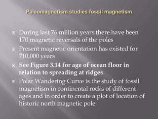 Paleomagnetism studies fossil magnetismDuring last 76 million years there have been 170 magnetic reversals of the polesPresent magnetic orientation has existed for 710,000 yearsSee Figure 3.14 for age of ocean floor in relation to spreading at ridgesPolar Wandering Curve is the study of fossil magnetism in continental rocks of different ages and in order to create a plot of location of historic north magnetic pole 