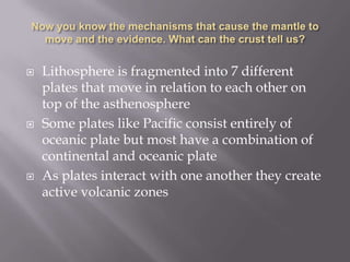 Now you know the mechanisms that cause the mantle to move and the evidence. What can the crust tell us?Lithosphere is fragmented into 7 different plates that move in relation to each other on top of the asthenosphereSome plates like Pacific consist entirely of oceanic plate but most have a combination of continental and oceanic plateAs plates interact with one another they create active volcanic zones