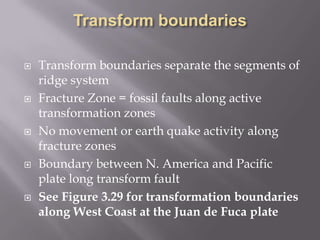 Transform boundariesTransform boundaries separate the segments of ridge systemFracture Zone = fossil faults along active transformation zonesNo movement or earth quake activity along fracture zonesBoundary between N. America and Pacific plate long transform faultSee Figure 3.29 for transformation boundaries along West Coast at the Juan de Fuca plate