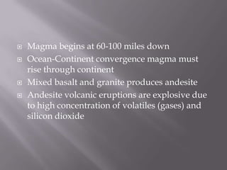 Magma begins at 60-100 miles downOcean-Continent convergence magma must rise through continentMixed basalt and granite produces andesiteAndesite volcanic eruptions are explosive due to high concentration of volatiles (gases) and silicon dioxide