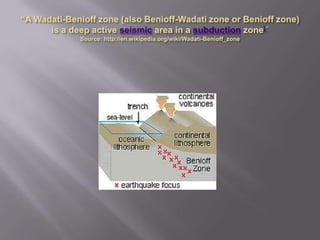 “A Wadati-Benioff zone (also Benioff-Wadati zone or Benioff zone) is a deep active seismic area in a subduction zone[“Source: http://en.wikipedia.org/wiki/Wadati-Benioff_zone