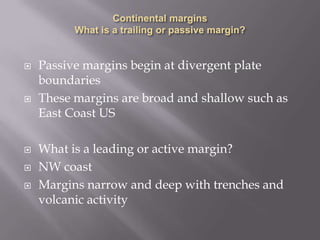 Continental margins What is a trailing or passive margin?Passive margins begin at divergent plate boundariesThese margins are broad and shallow such as East Coast USWhat is a leading or active margin?NW coastMargins narrow and deep with trenches and volcanic activity