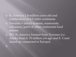 N. America 1.8 million years old and combination of 4-5 older continentsTerranes = island systems, seamounts, volcanoes, parts of other continental land masses25% N. America formed from Terranes (i.e. Alaska from S. 70 million yrs ago and E. Coast island arc connected to Europe) 