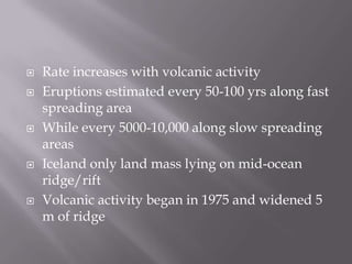 Rate increases with volcanic activityEruptions estimated every 50-100 yrs along fast spreading areaWhile every 5000-10,000 along slow spreading areasIceland only land mass lying on mid-ocean ridge/riftVolcanic activity began in 1975 and widened 5 m of ridge