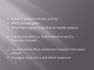 Areas of isolated volcanic activity40 I.D. around globeWhere hot magma from deep in mantle surfacesCan be over land (i.e. Yellowstone) or sea (i.e. Hawaiian Islands)As crust moves West creates new islands = Hawaiian Islands Youngest most active and oldest seamount