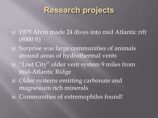 Research projects1979 Alvin made 24 dives into mid Atlantic rift (8000 ft)Surprise was large communities of animals around areas of hydrothermal vents“Lost City” older vent system 9 miles from mid-Atlantic RidgeOlder systems emitting carbonate and magnesium rich mineralsCommunities of extremophiles found!