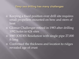 Deep sea drilling has many challengesKeeping a fixed position over drill site requires small propellers mounted on bow and stern of boatGlomar Challenger retired in 1983 after drilling 1092 holes in 624 sites1985 JOIDES Resolution with single pipe 27,000 ft longConfirmed the thickness and location to ridges revealed age of crust
