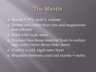 The MantleMantle = 70% earth’s  volumeDenser and cooler than core and magnesium-iron silicatesSolid with weak areasWarmer/less dense material floats to surface and cooler/more dense sinks downCrust is a cold, rigid outer layerBoundary between crust and mantle = moho