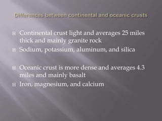 Differences between continental and oceanic crustsContinental crust light and averages 25 miles thick and mainly granite rockSodium, potassium, aluminum, and silicaOceanic crust is more dense and averages 4.3 miles and mainly basaltIron, magnesium, and calcium