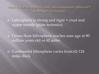 How is the lithosphere and asthenosphere different? (both part of mantle)Lithosphere is strong and rigid = crust and upper mantle (plate tectonics)Ocean floor lithosphere reaches max age at 80 million years old or 62 milesContinental lithosphere varies from 62-124 miles thick