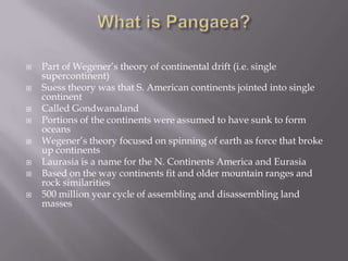 What is Pangaea?Part of Wegener’s theory of continental drift (i.e. single supercontinent)Suess theory was that S. American continents jointed into single continentCalled GondwanalandPortions of the continents were assumed to have sunk to form oceansWegener’s theory focused on spinning of earth as force that broke up continentsLaurasia is a name for the N. Continents America and EurasiaBased on the way continents fit and older mountain ranges and rock similarities500 million year cycle of assembling and disassembling land masses