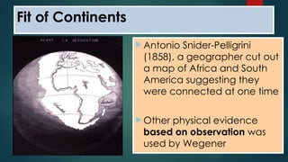  Antonio Snider-Pelligrini
(1858), a geographer cut out
a map of Africa and South
America suggesting they
were connected at one time
 Other physical evidence
based on observation was
used by Wegener
Fit of Continents
 
