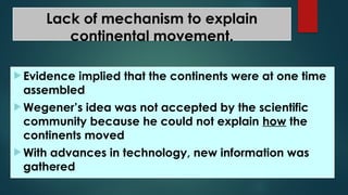 Lack of mechanism to explain
continental movement.
 Evidence implied that the continents were at one time
assembled
 Wegener’s idea was not accepted by the scientific
community because he could not explain how the
continents moved
 With advances in technology, new information was
gathered
 