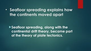 • Seafloor spreading explains how
the continents moved apart
Seafloor spreading, along with the
continental drift theory, became part
of the theory of plate tectonics.
 