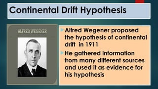 Alfred Wegener proposed
the hypothesis of continental
drift in 1911
He gathered information
from many different sources
and used it as evidence for
his hypothesis
Continental Drift Hypothesis
 