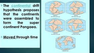 The continental drift
hypothesis proposes
that the continents
were assembled to
form the super
continent Pangaea.
Moved through time
 