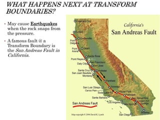 • May cause Earthquakes
when the rock snaps from
the pressure.
• A famous fault @ a
Transform Boundary is
the San Andreas Fault in
California.
 