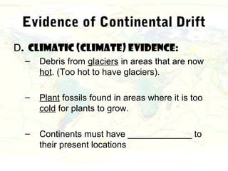 Evidence of Continental Drift
D. Climatic (climate) evidence:
  –   Debris from glaciers in areas that are now
      hot. (Too hot to have glaciers).

  –   Plant fossils found in areas where it is too
      cold for plants to grow.

  –   Continents must have _____________ to
      their present locations
 