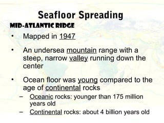 Seafloor Spreading
Mid-Atlantic Ridge
•       Mapped in 1947
•       An undersea mountain range with a
        steep, narrow valley running down the
        center
•       Ocean floor was young compared to the
        age of continental rocks
    –     Oceanic rocks: younger than 175 million
          years old
    –     Continental rocks: about 4 billion years old
 