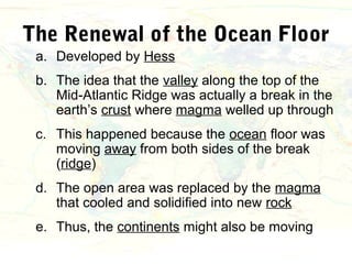 The Renewal of the Ocean Floor
 a. Developed by Hess
 b. The idea that the valley along the top of the
    Mid-Atlantic Ridge was actually a break in the
    earth’s crust where magma welled up through
 c. This happened because the ocean floor was
    moving away from both sides of the break
    (ridge)
 d. The open area was replaced by the magma
    that cooled and solidified into new rock
 e. Thus, the continents might also be moving
 