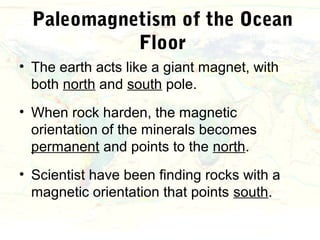 Paleomagnetism of the Ocean
            Floor
• The earth acts like a giant magnet, with
  both north and south pole.
• When rock harden, the magnetic
  orientation of the minerals becomes
  permanent and points to the north.
• Scientist have been finding rocks with a
  magnetic orientation that points south.
 