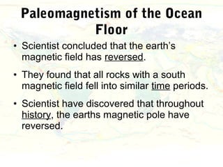 Paleomagnetism of the Ocean
           Floor
• Scientist concluded that the earth’s
  magnetic field has reversed.
• They found that all rocks with a south
  magnetic field fell into similar time periods.
• Scientist have discovered that throughout
  history, the earths magnetic pole have
  reversed.
 