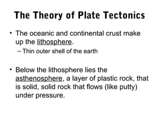 The Theory of Plate Tectonics
• The oceanic and continental crust make
  up the lithosphere.
  – Thin outer shell of the earth


• Below the lithosphere lies the
  asthenosphere, a layer of plastic rock, that
  is solid, solid rock that flows (like putty)
  under pressure.
 
