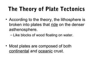 The Theory of Plate Tectonics
• According to the theory, the lithosphere is
  broken into plates that ride on the denser
  asthenosphere.
  – Like blocks of wood floating on water.


• Most plates are composed of both
  continental and oceanic crust.
 