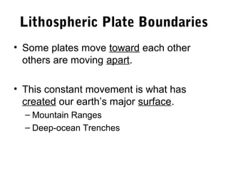Lithospheric Plate Boundaries
• Some plates move toward each other
  others are moving apart.

• This constant movement is what has
  created our earth’s major surface.
  – Mountain Ranges
  – Deep-ocean Trenches
 