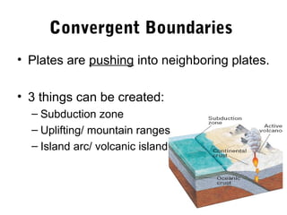 Convergent Boundaries
• Plates are pushing into neighboring plates.

• 3 things can be created:
  – Subduction zone
  – Uplifting/ mountain ranges
  – Island arc/ volcanic island
 