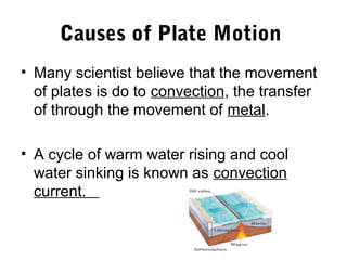 Causes of Plate Motion
• Many scientist believe that the movement
  of plates is do to convection, the transfer
  of through the movement of metal.

• A cycle of warm water rising and cool
  water sinking is known as convection
  current.
 