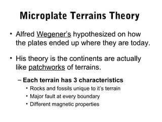 Microplate Terrains Theory
• Alfred Wegener’s hypothesized on how
  the plates ended up where they are today.

• His theory is the continents are actually
  like patchworks of terrains.
  – Each terrain has 3 characteristics
     • Rocks and fossils unique to it’s terrain
     • Major fault at every boundary
     • Different magnetic properties
 